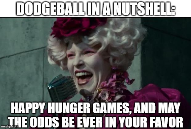 Dodgeball in a nutshell | DODGEBALL IN A NUTSHELL:; HAPPY HUNGER GAMES, AND MAY THE ODDS BE EVER IN YOUR FAVOR | image tagged in happy hunger games,dodgeball,may the odds be ever in your favor | made w/ Imgflip meme maker