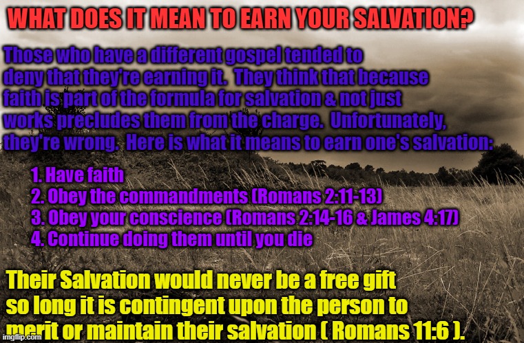 Dark Landscape | WHAT DOES IT MEAN TO EARN YOUR SALVATION? Those who have a different gospel tended to deny that they're earning it.  They think that because faith is part of the formula for salvation & not just works precludes them from the charge.  Unfortunately, they're wrong.  Here is what it means to earn one's salvation:; 1. Have faith
2. Obey the commandments (Romans 2:11-13) 
3. Obey your conscience (Romans 2:14-16 & James 4:17)
4. Continue doing them until you die; Their Salvation would never be a free gift so long it is contingent upon the person to merit or maintain their salvation ( Romans 11:6 ). | image tagged in dark landscape | made w/ Imgflip meme maker