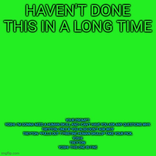 If you're wondering where Treyton is... He's an ol' fren of mine. He is currently inactive | HAVEN'T DONE THIS IN A LONG TIME; YOUR PROMPT:
YOSHI: I’M GONNA NEED A HUMAN SKULL AND I CAN'T HAVE YOU ASK ANY QUESTIONS WHY.
TREYTON: ONLY IF YOU ALSO DON'T ASK WHY
TREYTON: *PULLS OUT 7 PRISTINE HUMAN SKULLS* TAKE YOUR PICK.
YOSHI:
TREYTON:
YOSHI: THIS ONE IS FINE | image tagged in memes,blank transparent square | made w/ Imgflip meme maker