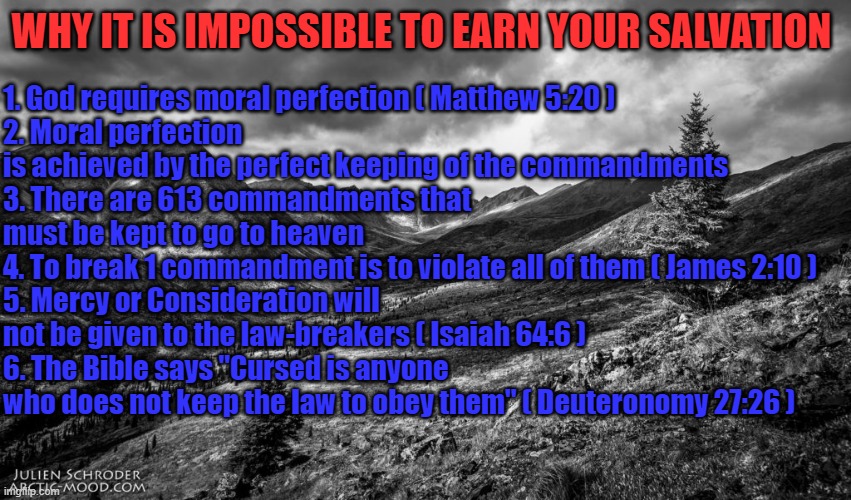 Worst of all, #7... we have a sinful nature (Genesis 8:21).  We are guaranteed to sin & do so often. | 1. God requires moral perfection ( Matthew 5:20 )
2. Moral perfection is achieved by the perfect keeping of the commandments
3. There are 613 commandments that must be kept to go to heaven
4. To break 1 commandment is to violate all of them ( James 2:10 )
5. Mercy or Consideration will not be given to the law-breakers ( Isaiah 64:6 )
6. The Bible says "Cursed is anyone who does not keep the law to obey them" ( Deuteronomy 27:26 ); WHY IT IS IMPOSSIBLE TO EARN YOUR SALVATION | image tagged in arctic landscape mood | made w/ Imgflip meme maker