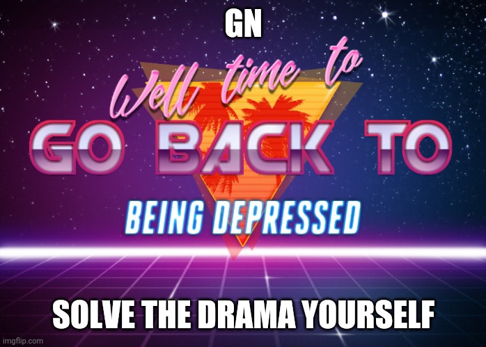 Gn | GN; SOLVE THE DRAMA YOURSELF | image tagged in back to being depressed | made w/ Imgflip meme maker
