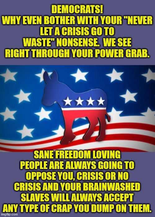 These power grabs must stop.  We will never be your slaves. | DEMOCRATS!
WHY EVEN BOTHER WITH YOUR "NEVER LET A CRISIS GO TO WASTE" NONSENSE.  WE SEE RIGHT THROUGH YOUR POWER GRAB. SANE FREEDOM LOVING PEOPLE ARE ALWAYS GOING TO OPPOSE YOU, CRISIS OR NO CRISIS AND YOUR BRAINWASHED SLAVES WILL ALWAYS ACCEPT ANY TYPE OF CRAP YOU DUMP ON THEM. | image tagged in democrats,socialists,freedom | made w/ Imgflip meme maker