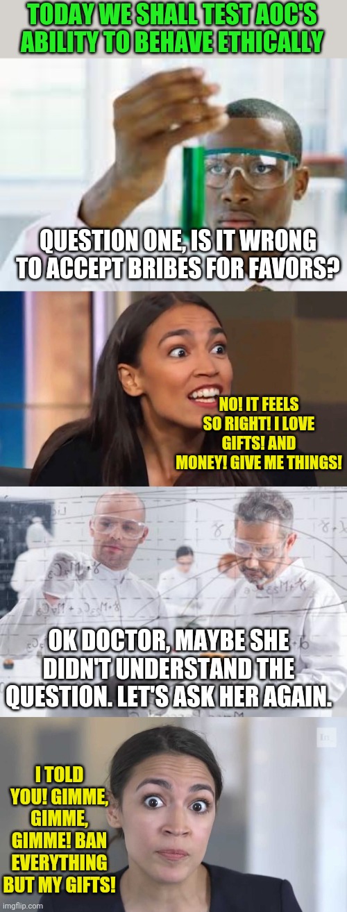 Sometimes failure is the answer...especially with AOC. | TODAY WE SHALL TEST AOC'S ABILITY TO BEHAVE ETHICALLY; QUESTION ONE, IS IT WRONG TO ACCEPT BRIBES FOR FAVORS? NO! IT FEELS SO RIGHT! I LOVE GIFTS! AND MONEY! GIVE ME THINGS! OK DOCTOR, MAYBE SHE DIDN'T UNDERSTAND THE QUESTION. LET'S ASK HER AGAIN. I TOLD YOU! GIMME, GIMME, GIMME! BAN EVERYTHING BUT MY GIFTS! | image tagged in finally,crazy aoc,british scientists,aoc stumped,crazy,ethics | made w/ Imgflip meme maker