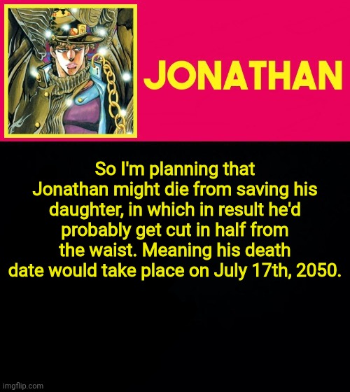 Jonathan Lorenz: February 28th, 2007 - July 17th, 2050. Age: 43 | So I'm planning that Jonathan might die from saving his daughter, in which in result he'd probably get cut in half from the waist. Meaning his death date would take place on July 17th, 2050. | image tagged in jonathan | made w/ Imgflip meme maker