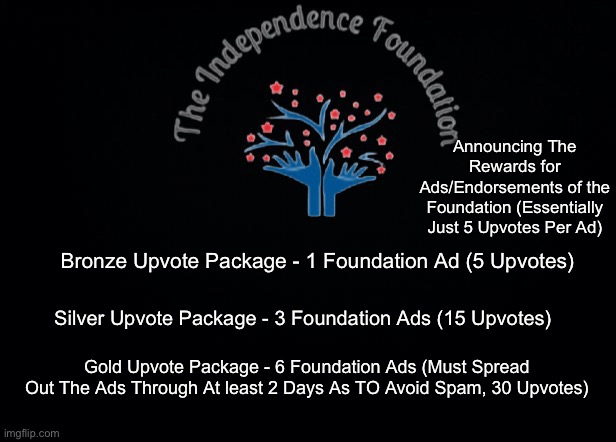 (Reposted to fix Mistakes) Comment here to claim rewards(you can receive them even from ads posted before this was put in place) | Announcing The Rewards for Ads/Endorsements of the Foundation (Essentially Just 5 Upvotes Per Ad); Bronze Upvote Package - 1 Foundation Ad (5 Upvotes); Silver Upvote Package - 3 Foundation Ads (15 Upvotes); Gold Upvote Package - 6 Foundation Ads (Must Spread Out The Ads Through At least 2 Days As TO Avoid Spam, 30 Upvotes) | image tagged in the independence foundation announcement | made w/ Imgflip meme maker