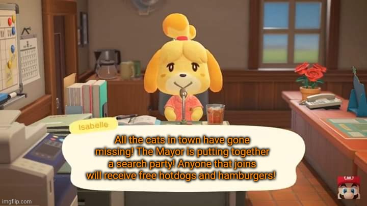 Isabelle Animal Crossing Announcement | All the cats in town have gone missing! The Mayor is putting together a search party! Anyone that joins will receive free hotdogs and hambur | image tagged in isabelle animal crossing announcement | made w/ Imgflip meme maker