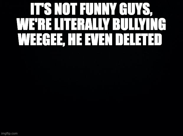 . | IT'S NOT FUNNY GUYS, WE'RE LITERALLY BULLYING WEEGEE, HE EVEN DELETED | image tagged in black background | made w/ Imgflip meme maker