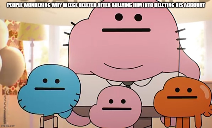 Straight faces | PEOPLE WONDERING WHY WEEGE DELETED AFTER BULLYING HIM INTO DELETING HIS ACCOUNT | image tagged in straight faces | made w/ Imgflip meme maker