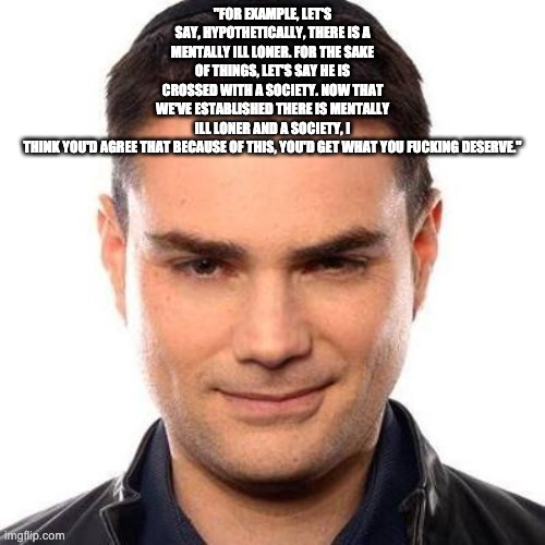 Smug Ben Shapiro | "FOR EXAMPLE, LET'S SAY, HYPOTHETICALLY, THERE IS A MENTALLY ILL LONER. FOR THE SAKE OF THINGS, LET'S SAY HE IS CROSSED WITH A SOCIETY. NOW THAT WE'VE ESTABLISHED THERE IS MENTALLY ILL LONER AND A SOCIETY, I THINK YOU'D AGREE THAT BECAUSE OF THIS, YOU'D GET WHAT YOU FUCKING DESERVE." | image tagged in smug ben shapiro | made w/ Imgflip meme maker
