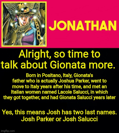 Alright, so time to talk about Gionata more. Born in Positano, Italy, Gionata's father who is actually Joshua Parker, went to move to Italy years after his time, and met an Italian women named Lacole Salucci, in which they got together, and had Gionata Salucci years later; Yes, this means Josh has two last names.
Josh Parker or Josh Salucci | image tagged in jonathan | made w/ Imgflip meme maker