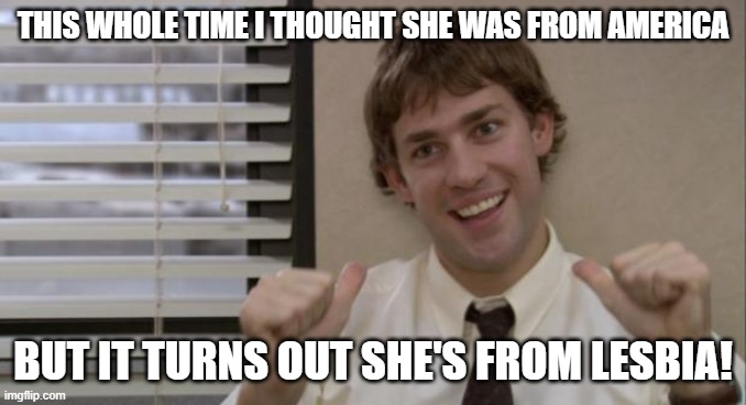 The Office Jim This Guy | THIS WHOLE TIME I THOUGHT SHE WAS FROM AMERICA BUT IT TURNS OUT SHE'S FROM LESBIA! | image tagged in the office jim this guy | made w/ Imgflip meme maker