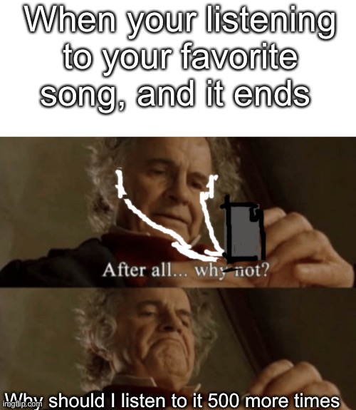 After all.. why not? | When your listening to your favorite song, and it ends; Why should I listen to it 500 more times | image tagged in after all why not | made w/ Imgflip meme maker