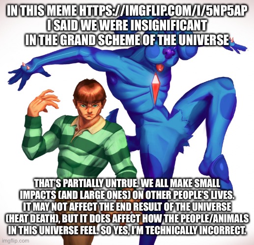 And yes your choices matter | IN THIS MEME HTTPS://IMGFLIP.COM/I/5NP5AP I SAID WE WERE INSIGNIFICANT IN THE GRAND SCHEME OF THE UNIVERSE; THAT’S PARTIALLY UNTRUE. WE ALL MAKE SMALL IMPACTS (AND LARGE ONES) ON OTHER PEOPLE’S LIVES. IT MAY NOT AFFECT THE END RESULT OF THE UNIVERSE (HEAT DEATH), BUT IT DOES AFFECT HOW THE PEOPLE/ANIMALS IN THIS UNIVERSE FEEL. SO YES, I’M TECHNICALLY INCORRECT. | made w/ Imgflip meme maker