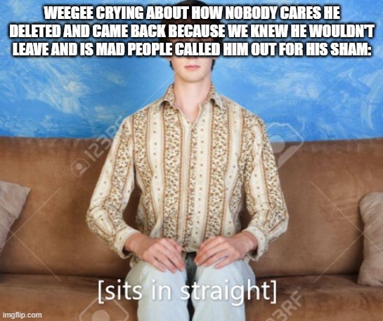 sits in straight | WEEGEE CRYING ABOUT HOW NOBODY CARES HE DELETED AND CAME BACK BECAUSE WE KNEW HE WOULDN'T LEAVE AND IS MAD PEOPLE CALLED HIM OUT FOR HIS SHAM: | image tagged in sits in straight | made w/ Imgflip meme maker