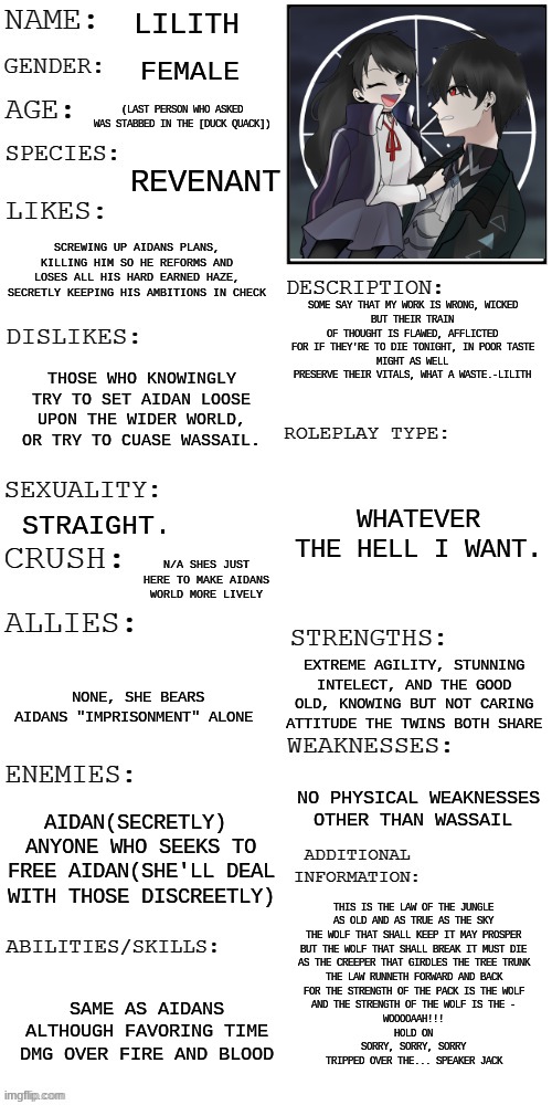 props to my sister irl for the idea | LILITH; FEMALE; (LAST PERSON WHO ASKED WAS STABBED IN THE [DUCK QUACK]); REVENANT; SCREWING UP AIDANS PLANS, KILLING HIM SO HE REFORMS AND LOSES ALL HIS HARD EARNED HAZE, SECRETLY KEEPING HIS AMBITIONS IN CHECK; SOME SAY THAT MY WORK IS WRONG, WICKED
BUT THEIR TRAIN OF THOUGHT IS FLAWED, AFFLICTED
FOR IF THEY'RE TO DIE TONIGHT, IN POOR TASTE
MIGHT AS WELL PRESERVE THEIR VITALS, WHAT A WASTE.-LILITH; THOSE WHO KNOWINGLY TRY TO SET AIDAN LOOSE UPON THE WIDER WORLD, OR TRY TO CUASE WASSAIL. WHATEVER THE HELL I WANT. STRAIGHT. N/A SHES JUST HERE TO MAKE AIDANS WORLD MORE LIVELY; EXTREME AGILITY, STUNNING INTELECT, AND THE GOOD OLD, KNOWING BUT NOT CARING ATTITUDE THE TWINS BOTH SHARE; NONE, SHE BEARS AIDANS "IMPRISONMENT" ALONE; NO PHYSICAL WEAKNESSES OTHER THAN WASSAIL; AIDAN(SECRETLY) 
ANYONE WHO SEEKS TO FREE AIDAN(SHE'LL DEAL WITH THOSE DISCREETLY); THIS IS THE LAW OF THE JUNGLE
AS OLD AND AS TRUE AS THE SKY
THE WOLF THAT SHALL KEEP IT MAY PROSPER
BUT THE WOLF THAT SHALL BREAK IT MUST DIE
AS THE CREEPER THAT GIRDLES THE TREE TRUNK
THE LAW RUNNETH FORWARD AND BACK
FOR THE STRENGTH OF THE PACK IS THE WOLF
AND THE STRENGTH OF THE WOLF IS THE -
WOOOOAAH!!!
HOLD ON
SORRY, SORRY, SORRY
TRIPPED OVER THE... SPEAKER JACK; SAME AS AIDANS ALTHOUGH FAVORING TIME DMG OVER FIRE AND BLOOD | image tagged in updated roleplay oc showcase | made w/ Imgflip meme maker