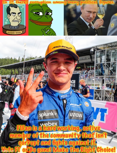 Corruption-Free advert. | In IP, there’s corruption among many political figures. F1Fan is a hard working, active member of the community that isn’t corrupt and fights against it. 
Vote F1 or Be gone! Make the Right Choice! | image tagged in nixon's head,pepe,putin cheers,lando norris | made w/ Imgflip meme maker