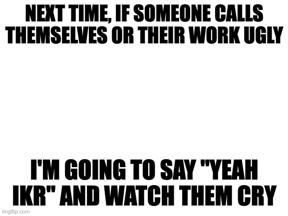 [evil laughter] | NEXT TIME, IF SOMEONE CALLS THEMSELVES OR THEIR WORK UGLY; I'M GOING TO SAY ''YEAH IKR'' AND WATCH THEM CRY | image tagged in blank white template | made w/ Imgflip meme maker