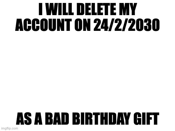 Hi | I WILL DELETE MY ACCOUNT ON 24/2/2030; AS A BAD BIRTHDAY GIFT | image tagged in blank white template | made w/ Imgflip meme maker