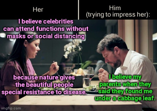 Impress Her Guy | I believe celebrities can attend functions without masks or social distancing; I believe my parents when they said they found me under a cabbage leaf. because nature gives the beautiful people special resistance to disease. | image tagged in impress her guy,celebrities,liberal hypocrisy,rules for thee but not for me,political humor | made w/ Imgflip meme maker