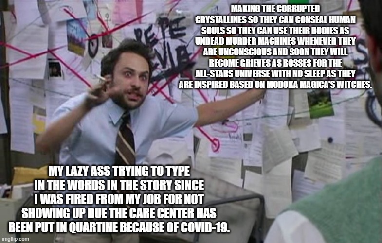 Making the Demons whose been corrupted by darkness. | MAKING THE CORRUPTED CRYSTALLINES SO THEY CAN CONSEAL HUMAN SOULS SO THEY CAN USE THEIR BODIES AS UNDEAD MURDER MACHINES WHENEVER THEY ARE UNCONSCIOUS AND SOON THEY WILL BECOME GRIEVES AS BOSSES FOR THE ALL-STARS UNIVERSE WITH NO SLEEP AS THEY ARE INSPIRED BASED ON MODOKA MAGICA'S WITCHES. MY LAZY ASS TRYING TO TYPE IN THE WORDS IN THE STORY SINCE I WAS FIRED FROM MY JOB FOR NOT SHOWING UP DUE THE CARE CENTER HAS BEEN PUT IN QUARTINE BECAUSE OF COVID-19. | image tagged in pepe silva connecting dots,fanfiction,meme,ocs | made w/ Imgflip meme maker