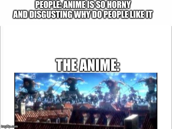 I wish that when I die I get transferred into the Aot universe so I can die quicker | PEOPLE: ANIME IS SO HORNY AND DISGUSTING WHY DO PEOPLE LIKE IT; THE ANIME: | image tagged in white background | made w/ Imgflip meme maker
