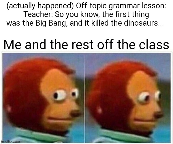 Lost faith | (actually happened) Off-topic grammar lesson:
Teacher: So you know, the first thing was the Big Bang, and it killed the dinosaurs... Me and the rest off the class | image tagged in memes,monkey puppet | made w/ Imgflip meme maker