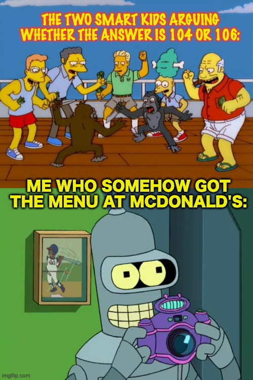 Ha ha.. I'm stupid | THE TWO SMART KIDS ARGUING WHETHER THE ANSWER IS 104 OR 106:; ME WHO SOMEHOW GOT THE MENU AT MCDONALD'S: | image tagged in simpsons monkey fight,bender neat,memes,unfunny | made w/ Imgflip meme maker