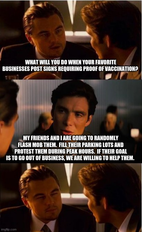 Fight vaccine tyranny, one small business at a time | WHAT WILL YOU DO WHEN YOUR FAVORITE BUSINESSES POST SIGNS REQUIRING PROOF OF VACCINATION? MY FRIENDS AND I ARE GOING TO RANDOMLY FLASH MOB THEM.  FILL THEIR PARKING LOTS AND PROTEST THEM DURING PEAK HOURS.  IF THEIR GOAL IS TO GO OUT OF BUSINESS, WE ARE WILLING TO HELP THEM. | image tagged in fight vaccine tyranny,one small business at a time,help them fail,unvaccinated only,flash mob,rolling protest | made w/ Imgflip meme maker