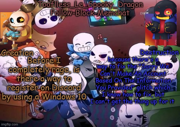 I'm going to loose my shit if I don't find out. | Before I completely rage, is there a way to register on Discord by using a Windows 10; because there's a way to fix the "Sorry We Can't Make An Account Based On The Information You Provided" glitch which I know how to fix, but I can't get the thing up for it | image tagged in tooflless's undertale temp | made w/ Imgflip meme maker