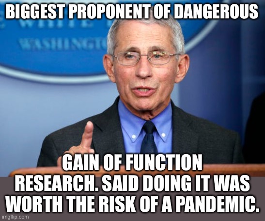 Dr. Fauci | BIGGEST PROPONENT OF DANGEROUS GAIN OF FUNCTION RESEARCH. SAID DOING IT WAS WORTH THE RISK OF A PANDEMIC. | image tagged in dr fauci | made w/ Imgflip meme maker