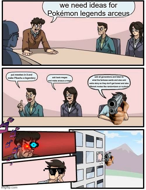 Boardroom Meeting Suggestion | we need ideas for Pokémon legends arceus; put mewtwo in it and make Pikachu a legendary; add all generations and listen to what the fanbase wants and also add extra story so they don't get bored and also different modes like randomizers or nuzlocks; add back megas and make arceus a mega | image tagged in memes,boardroom meeting suggestion | made w/ Imgflip meme maker