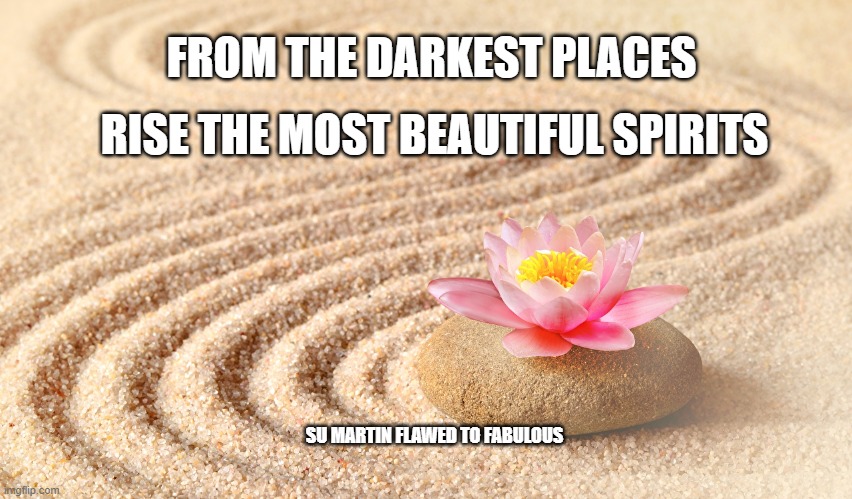 Beautiful spirits rise | FROM THE DARKEST PLACES; RISE THE MOST BEAUTIFUL SPIRITS; SU MARTIN FLAWED TO FABULOUS | image tagged in zen sand garden lotus flower,fabulous | made w/ Imgflip meme maker