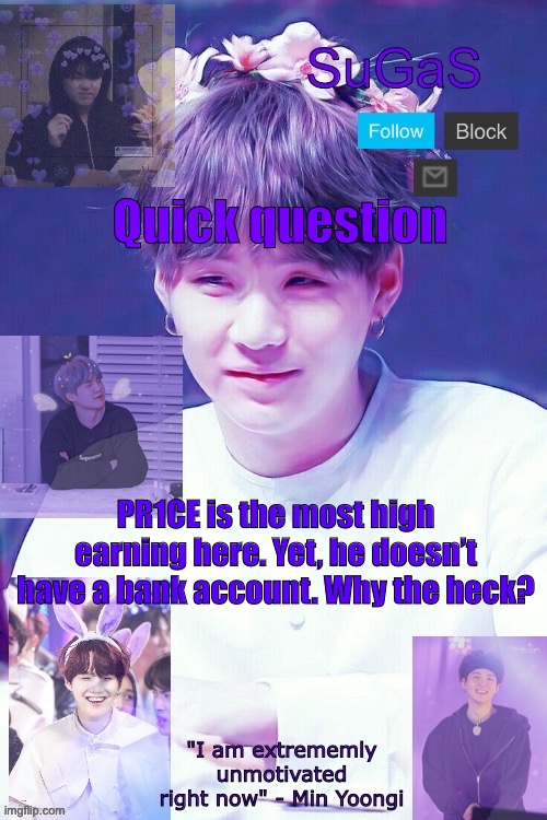 SuGaS' Suga template | Quick question; PR1CE is the most high earning here. Yet, he doesn’t have a bank account. Why the heck? | image tagged in sugas' suga template | made w/ Imgflip meme maker