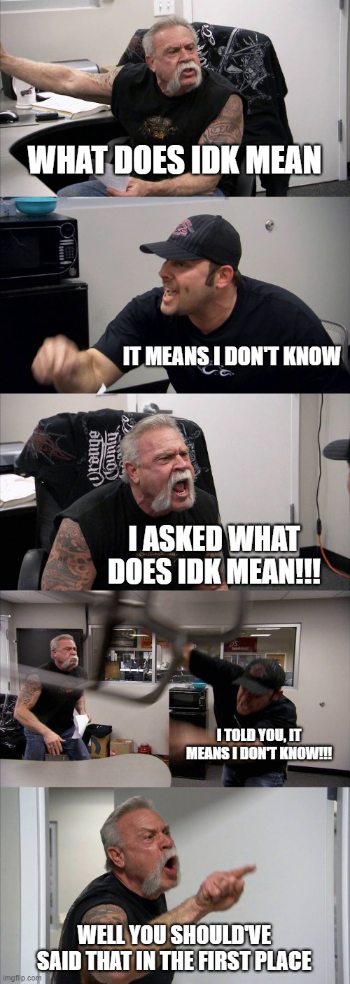 IDK meaning | WHAT DOES IDK MEAN; IT MEANS I DON'T KNOW; I ASKED WHAT DOES IDK MEAN!!! I TOLD YOU, IT MEANS I DON'T KNOW!!! WELL YOU SHOULD'VE SAID THAT IN THE FIRST PLACE | image tagged in memes,american chopper argument | made w/ Imgflip meme maker