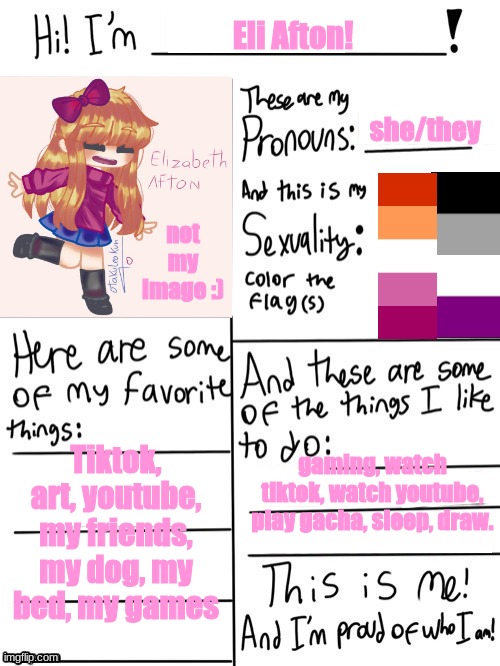 updated version! | Eli Afton! she/they; not my image :); Tiktok, art, youtube, my friends, my dog, my bed, my games; gaming, watch tiktok, watch youtube, play gacha, sleep, draw. | image tagged in hi im | made w/ Imgflip meme maker