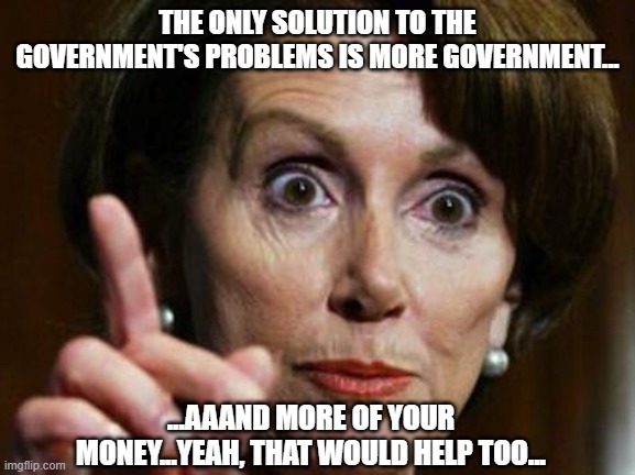 Nancy Pelosi No Spending Problem | THE ONLY SOLUTION TO THE GOVERNMENT'S PROBLEMS IS MORE GOVERNMENT... ...AAAND MORE OF YOUR MONEY...YEAH, THAT WOULD HELP TOO... | image tagged in nancy pelosi no spending problem | made w/ Imgflip meme maker