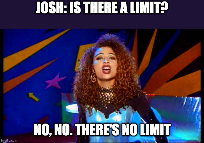 No limit - 2 Unlimited | JOSH: IS THERE A LIMIT? NO, NO. THERE'S NO LIMIT | image tagged in no limit - 2 unlimited | made w/ Imgflip meme maker