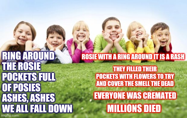Nursery Rhymes | RING AROUND THE ROSIE
POCKETS FULL OF POSIES
ASHES, ASHES
WE ALL FALL DOWN; ROSIE WITH A RING AROUND IT IS A RASH; THEY FILLED THEIR POCKETS WITH FLOWERS TO TRY AND COVER THE SMELL THE DEAD; EVERYONE WAS CREMATED; MILLIONS DIED | image tagged in children playing,memes,history of the world,history,its true,nursery rhymes | made w/ Imgflip meme maker