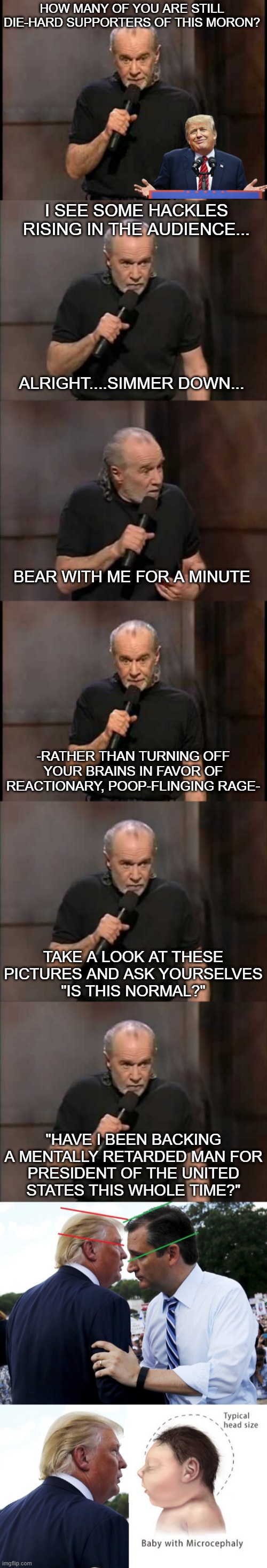 HOW MANY OF YOU ARE STILL DIE-HARD SUPPORTERS OF THIS MORON? I SEE SOME HACKLES RISING IN THE AUDIENCE... ALRIGHT....SIMMER DOWN... BEAR WITH ME FOR A MINUTE; -RATHER THAN TURNING OFF YOUR BRAINS IN FAVOR OF REACTIONARY, POOP-FLINGING RAGE-; TAKE A LOOK AT THESE PICTURES AND ASK YOURSELVES
"IS THIS NORMAL?"; "HAVE I BEEN BACKING A MENTALLY RETARDED MAN FOR
PRESIDENT OF THE UNITED
STATES THIS WHOLE TIME?" | image tagged in tramp is unfit to serve,retarded,donald trump small brain | made w/ Imgflip meme maker