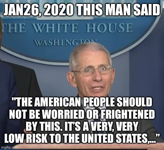 Dr Fauci | JAN26, 2020 THIS MAN SAID "THE AMERICAN PEOPLE SHOULD NOT BE WORRIED OR FRIGHTENED BY THIS. IT’S A VERY, VERY LOW RISK TO THE UNITED STATES, | image tagged in dr fauci | made w/ Imgflip meme maker