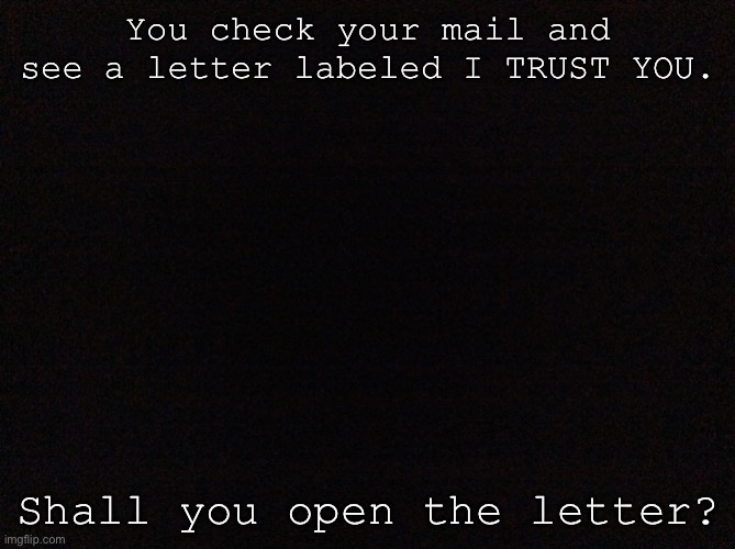 Black image | You check your mail and see a letter labeled I TRUST YOU. Shall you open the letter? | image tagged in black image | made w/ Imgflip meme maker