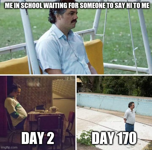 Sad Pablo Escobar | ME IN SCHOOL WAITING FOR SOMEONE TO SAY HI TO ME; DAY 2; DAY 170 | image tagged in memes,sad pablo escobar | made w/ Imgflip meme maker