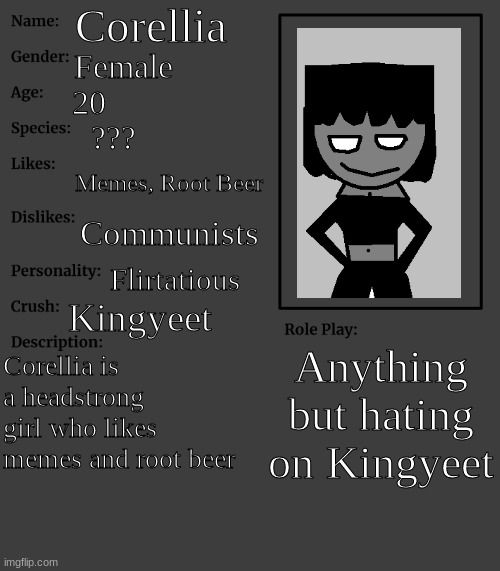 My crush, Corellia | Corellia; Female; 20; ??? Memes, Root Beer; Communists; Flirtatious; Kingyeet; Anything but hating on Kingyeet; Corellia is a headstrong girl who likes memes and root beer | image tagged in rp stream oc showcase | made w/ Imgflip meme maker