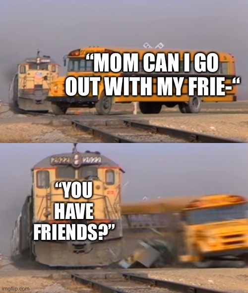 Daily relatable memes #9 | “MOM CAN I GO OUT WITH MY FRIE-“; “YOU HAVE FRIENDS?” | image tagged in a train hitting a school bus | made w/ Imgflip meme maker