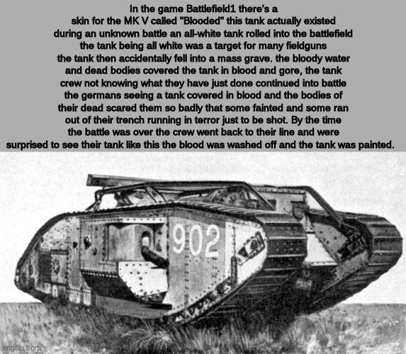 "Blooded" | In the game Battlefield1 there's a skin for the MK V called "Blooded" this tank actually existed during an unknown battle an all-white tank rolled into the battlefield the tank being all white was a target for many fieldguns the tank then accidentally fell into a mass grave. the bloody water and dead bodies covered the tank in blood and gore, the tank crew not knowing what they have just done continued into battle the germans seeing a tank covered in blood and the bodies of their dead scared them so badly that some fainted and some ran out of their trench running in terror just to be shot. By the time the battle was over the crew went back to their line and were surprised to see their tank like this the blood was washed off and the tank was painted. | image tagged in history,tanks | made w/ Imgflip meme maker