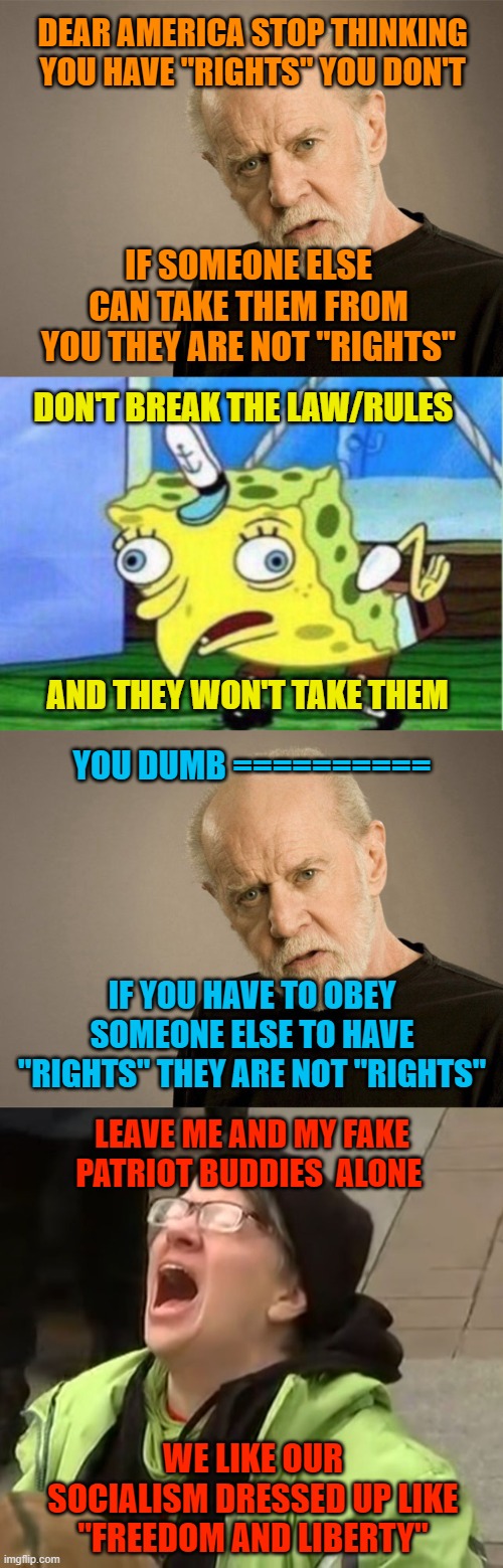 DEAR AMERICA STOP THINKING YOU HAVE "RIGHTS" YOU DON'T; IF SOMEONE ELSE CAN TAKE THEM FROM YOU THEY ARE NOT "RIGHTS"; DON'T BREAK THE LAW/RULES; AND THEY WON'T TAKE THEM; YOU DUMB ==========; IF YOU HAVE TO OBEY SOMEONE ELSE TO HAVE "RIGHTS" THEY ARE NOT "RIGHTS"; LEAVE ME AND MY FAKE PATRIOT BUDDIES  ALONE; WE LIKE OUR SOCIALISM DRESSED UP LIKE "FREEDOM AND LIBERTY" | image tagged in george carlin,memes,mocking spongebob,snowflake | made w/ Imgflip meme maker