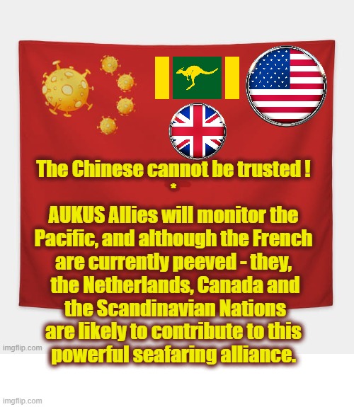 AUKUS | The Chinese cannot be trusted !
*
AUKUS Allies will monitor the
Pacific, and although the French
are currently peeved - they,
 the Netherlands, Canada and
 the Scandinavian Nations
are likely to contribute to this
powerful seafaring alliance. | image tagged in china virus | made w/ Imgflip meme maker