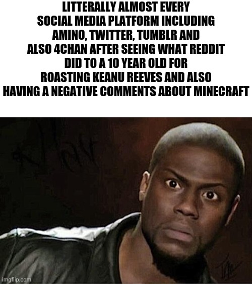 You know it's really messed up when these 4 are horrified by what reddit did to a kid | LITTERALLY ALMOST EVERY SOCIAL MEDIA PLATFORM INCLUDING AMINO, TWITTER, TUMBLR AND ALSO 4CHAN AFTER SEEING WHAT REDDIT DID TO A 10 YEAR OLD FOR ROASTING KEANU REEVES AND ALSO HAVING A NEGATIVE COMMENTS ABOUT MINECRAFT | image tagged in blank white template,memes,kevin hart | made w/ Imgflip meme maker