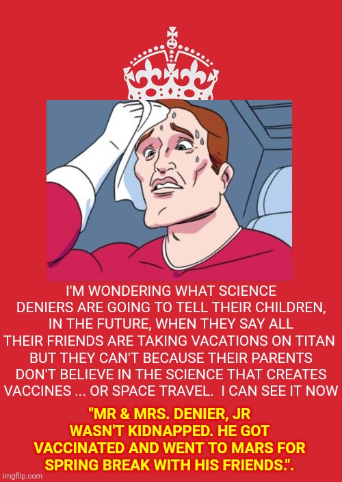 You Know It's Going To Happen And They'll Deny That The Only Reason They Exist Is Because Their Ancestors Were Vaccinated | I'M WONDERING WHAT SCIENCE DENIERS ARE GOING TO TELL THEIR CHILDREN, IN THE FUTURE, WHEN THEY SAY ALL THEIR FRIENDS ARE TAKING VACATIONS ON TITAN; BUT THEY CAN'T BECAUSE THEIR PARENTS DON'T BELIEVE IN THE SCIENCE THAT CREATES VACCINES ... OR SPACE TRAVEL.  I CAN SEE IT NOW; "MR & MRS. DENIER, JR WASN'T KIDNAPPED. HE GOT VACCINATED AND WENT TO MARS FOR SPRING BREAK WITH HIS FRIENDS.". | image tagged in memes,keep calm and carry on red,in the future,denial,future stupid people,conspiracy theories | made w/ Imgflip meme maker