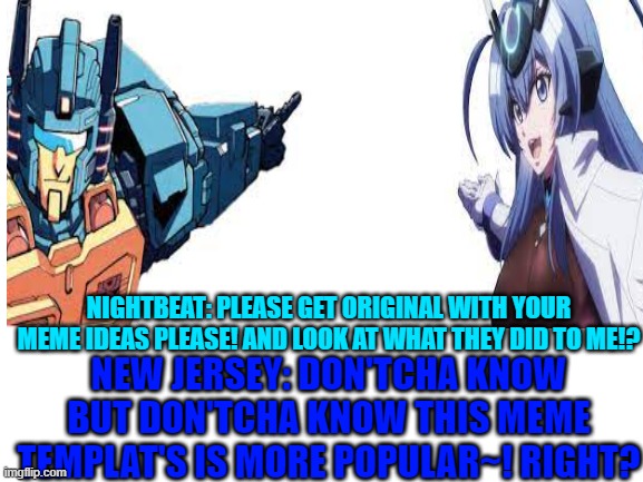 new jersey caught in the act! imitating nightbeat! |  NIGHTBEAT: PLEASE GET ORIGINAL WITH YOUR MEME IDEAS PLEASE! AND LOOK AT WHAT THEY DID TO ME!? NEW JERSEY: DON'TCHA KNOW BUT DON'TCHA KNOW THIS MEME TEMPLAT'S IS MORE POPULAR~! RIGHT? | image tagged in blank white template,transformers,azur lane | made w/ Imgflip meme maker